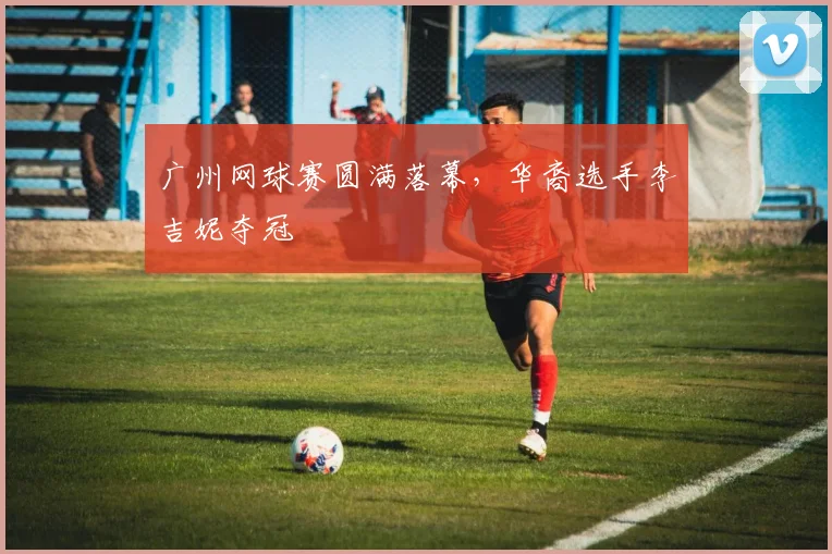 广州网球赛圆满落幕，华裔选手李吉妮夺冠