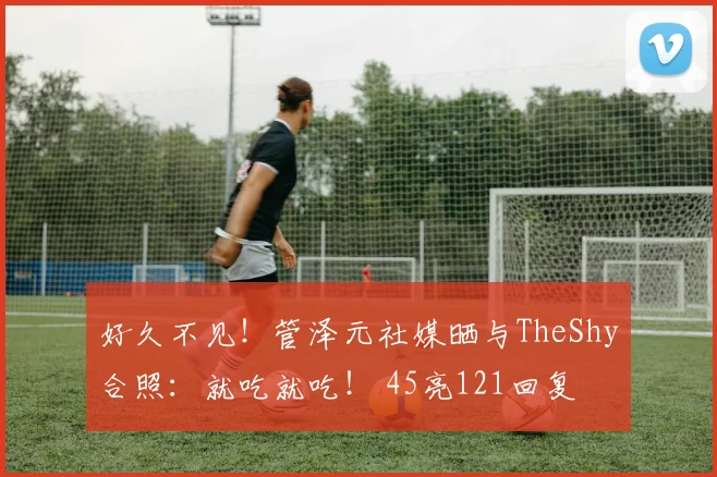 好久不见！管泽元社媒晒与TheShy合照：就吃就吃！ 45亮121回复