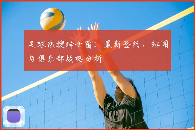 足球热搜转会窗:最新签约、绯闻与俱乐部战略分析