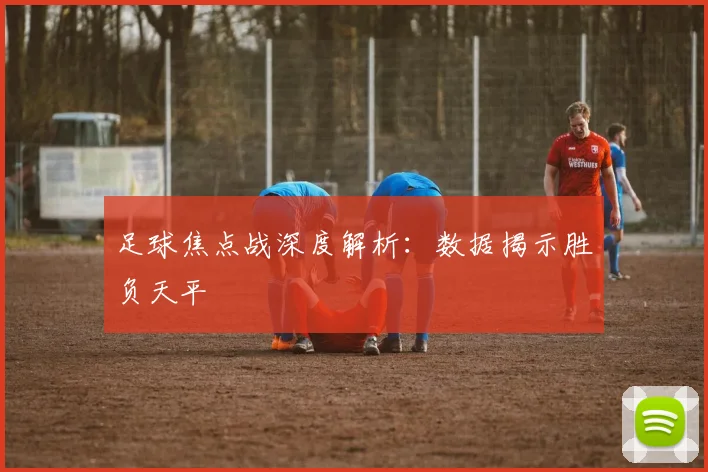 足球焦点战深度解析:数据揭示胜负天平