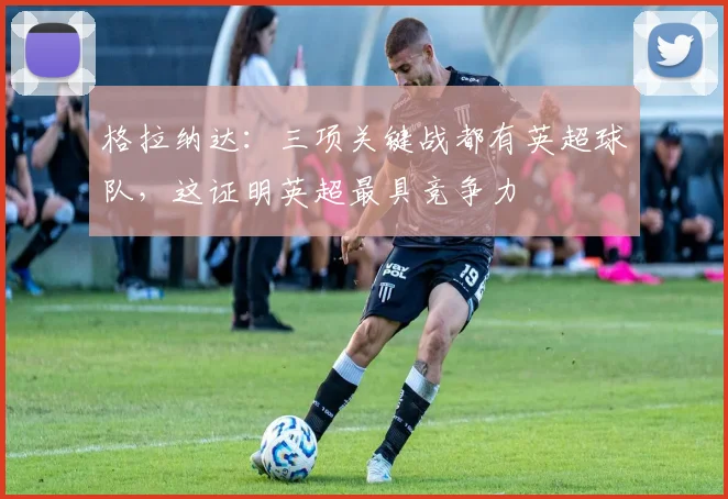 格拉纳达：三项关键战都有英超球队，这证明英超最具竞争力