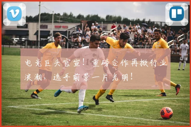 电竞巨头官宣！重磅合作再掀行业浪潮，选手前景一片光明！