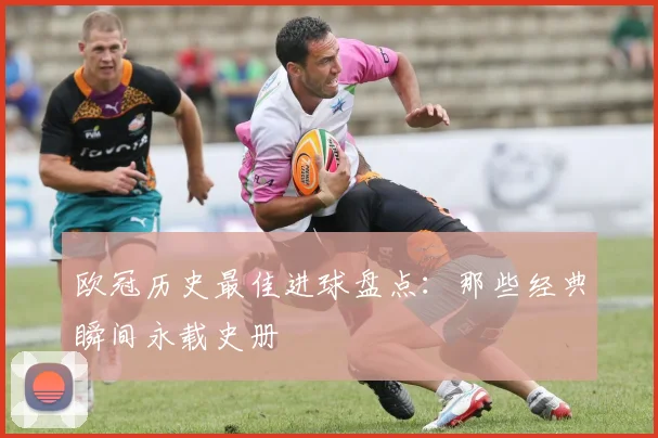 欧冠历史最佳进球盘点：那些经典瞬间永载史册