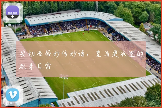安切洛蒂妙传妙语，皇马更衣室的欢乐日常