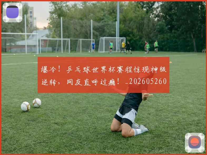 爆冷！乒乓球世界杯赛程惊现神级逆转，网友直呼过瘾！_20260526085336