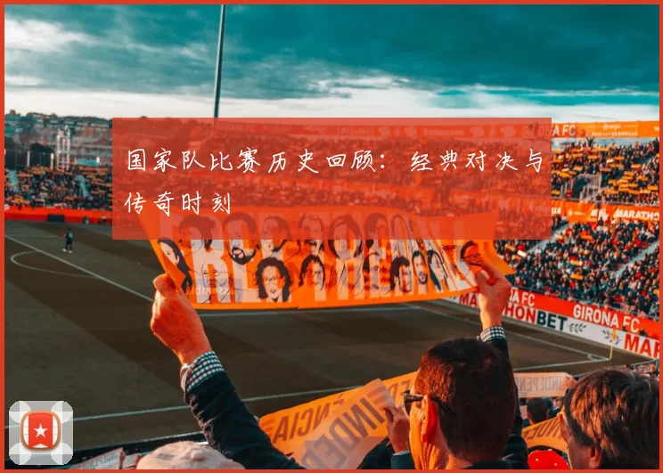 国家队比赛历史回顾：经典对决与传奇时刻