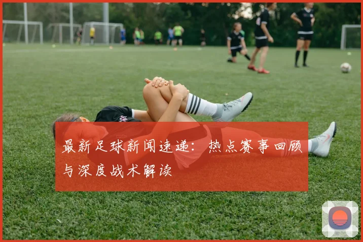最新足球新闻速递：热点赛事回顾与深度战术解读
