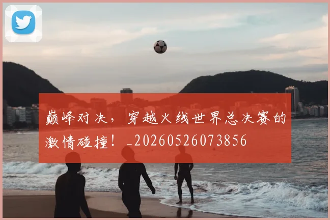 巅峰对决，穿越火线世界总决赛的激情碰撞！_20260526073856