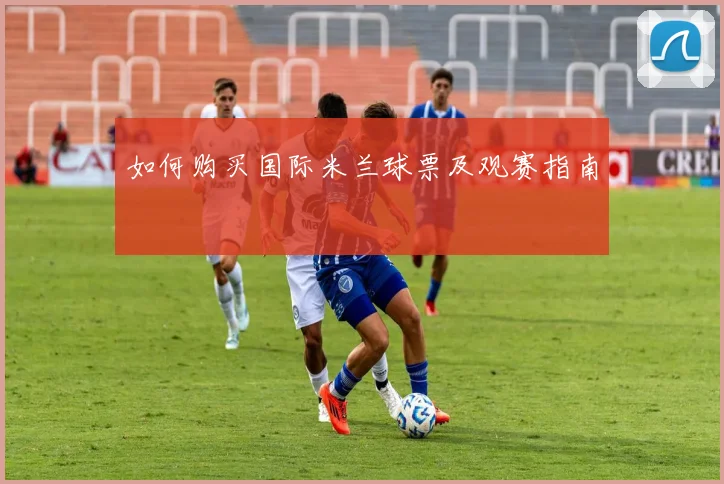 如何购买国际米兰球票及观赛指南