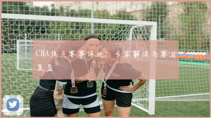 CBA焦点赛事评论:专家解读与赛后复盘