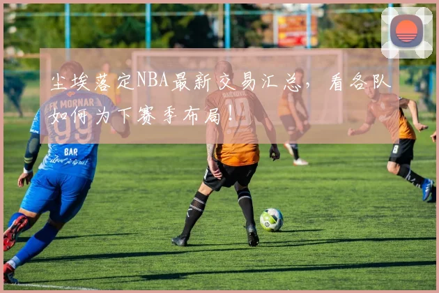 尘埃落定NBA最新交易汇总，看各队如何为下赛季布局！