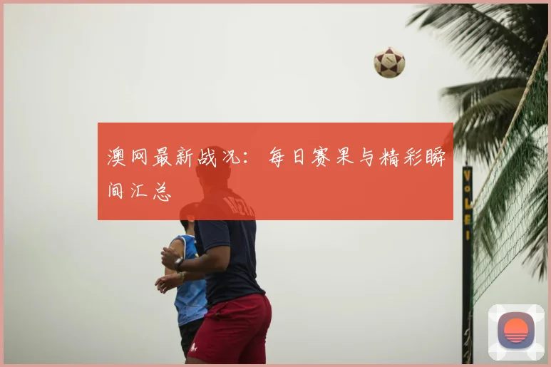 澳网最新战况：每日赛果与精彩瞬间汇总