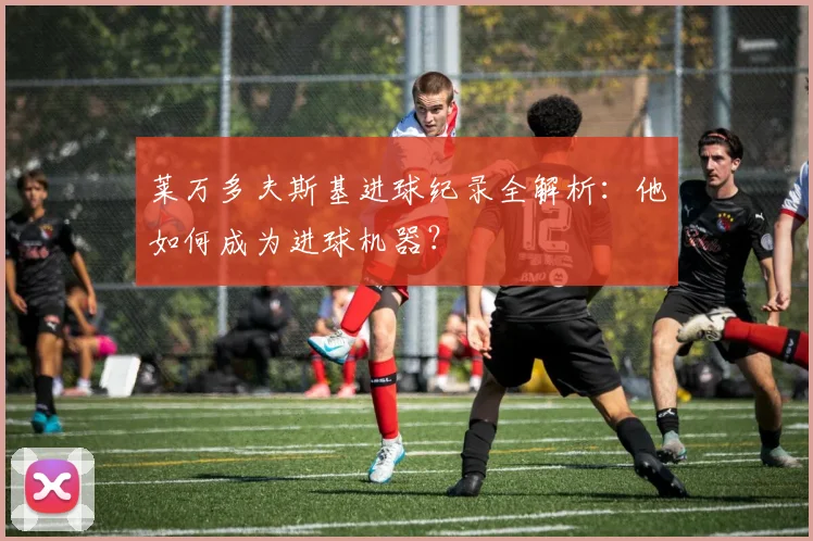 莱万多夫斯基进球纪录全解析：他如何成为进球机器？