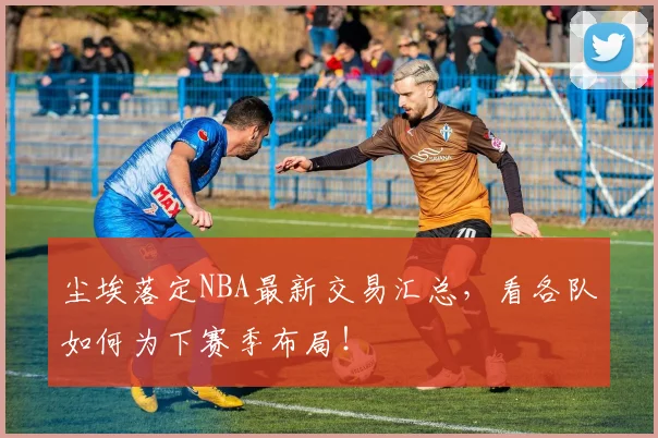 尘埃落定NBA最新交易汇总，看各队如何为下赛季布局！