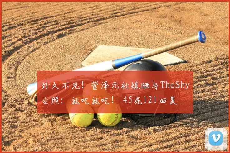 好久不见！管泽元社媒晒与TheShy合照：就吃就吃！ 45亮121回复