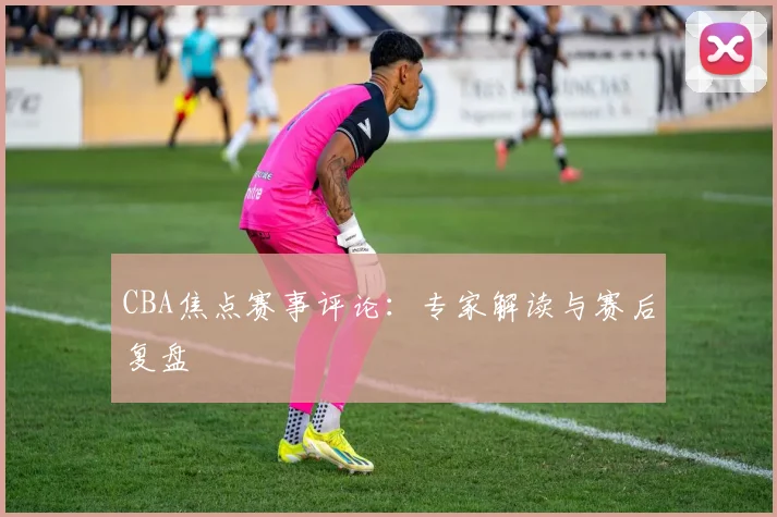 CBA焦点赛事评论:专家解读与赛后复盘