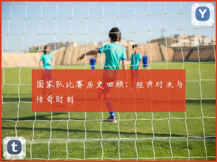 国家队比赛历史回顾：经典对决与传奇时刻