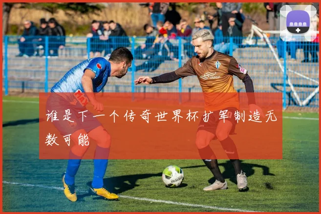 谁是下一个传奇世界杯扩军制造无数可能