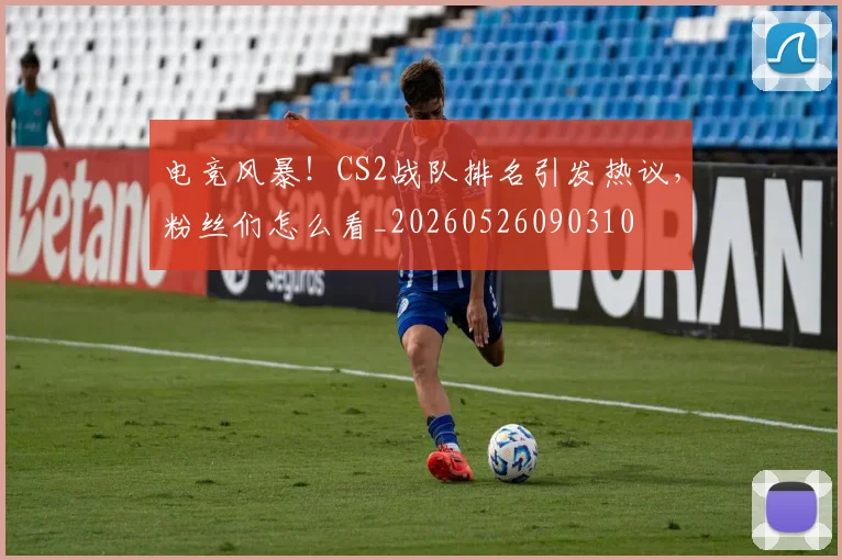 电竞风暴！CS2战队排名引发热议，粉丝们怎么看_20260526090310