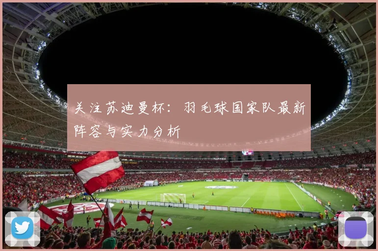 关注苏迪曼杯：羽毛球国家队最新阵容与实力分析