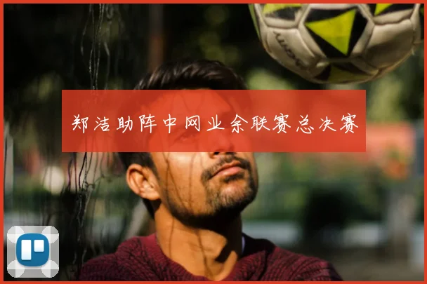 郑洁助阵中网业余联赛总决赛