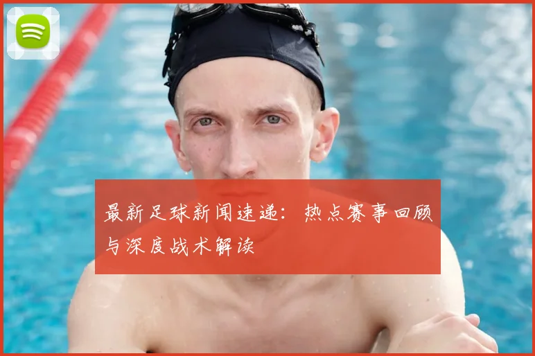 最新足球新闻速递：热点赛事回顾与深度战术解读