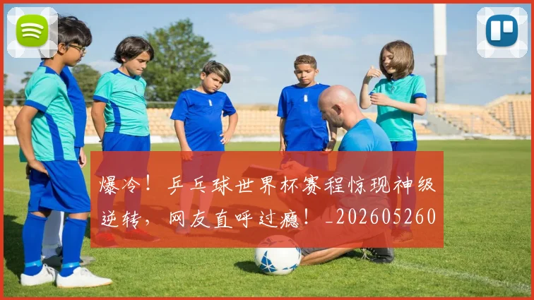 爆冷！乒乓球世界杯赛程惊现神级逆转，网友直呼过瘾！_20260526085336