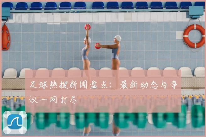 足球热搜新闻盘点:最新动态与争议一网打尽