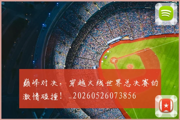 巅峰对决，穿越火线世界总决赛的激情碰撞！_20260526073856