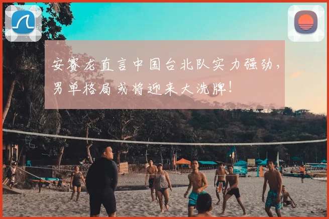 安赛龙直言中国台北队实力强劲，男单格局或将迎来大洗牌！