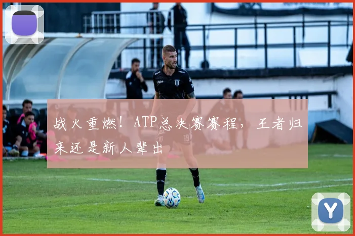 战火重燃！ATP总决赛赛程，王者归来还是新人辈出