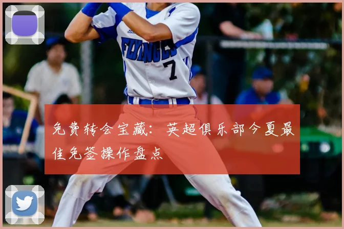 免费转会宝藏：英超俱乐部今夏最佳免签操作盘点