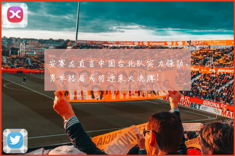 安赛龙直言中国台北队实力强劲，男单格局或将迎来大洗牌！