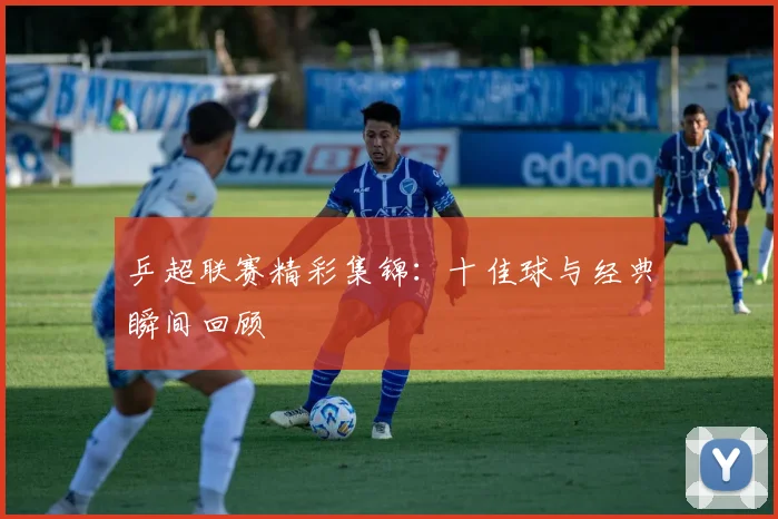 乒超联赛精彩集锦：十佳球与经典瞬间回顾