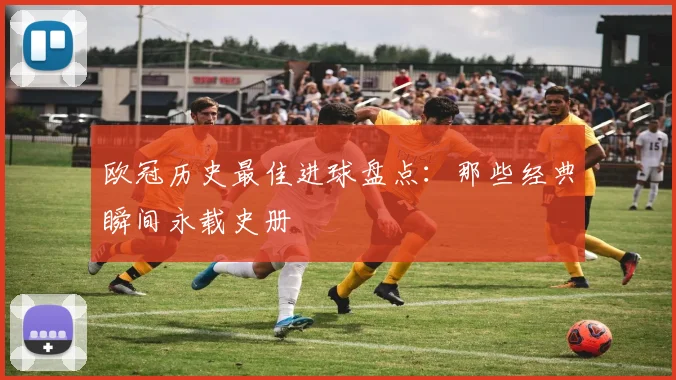 欧冠历史最佳进球盘点：那些经典瞬间永载史册