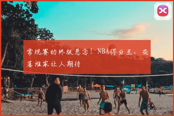 常规赛的终极悬念！NBA得分王，花落谁家让人期待