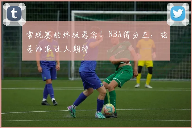 常规赛的终极悬念！NBA得分王，花落谁家让人期待